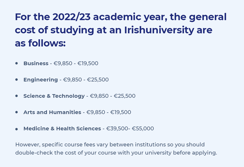 For the 2022/23 academic year, the general cost of studying at an Irish university are as follows: